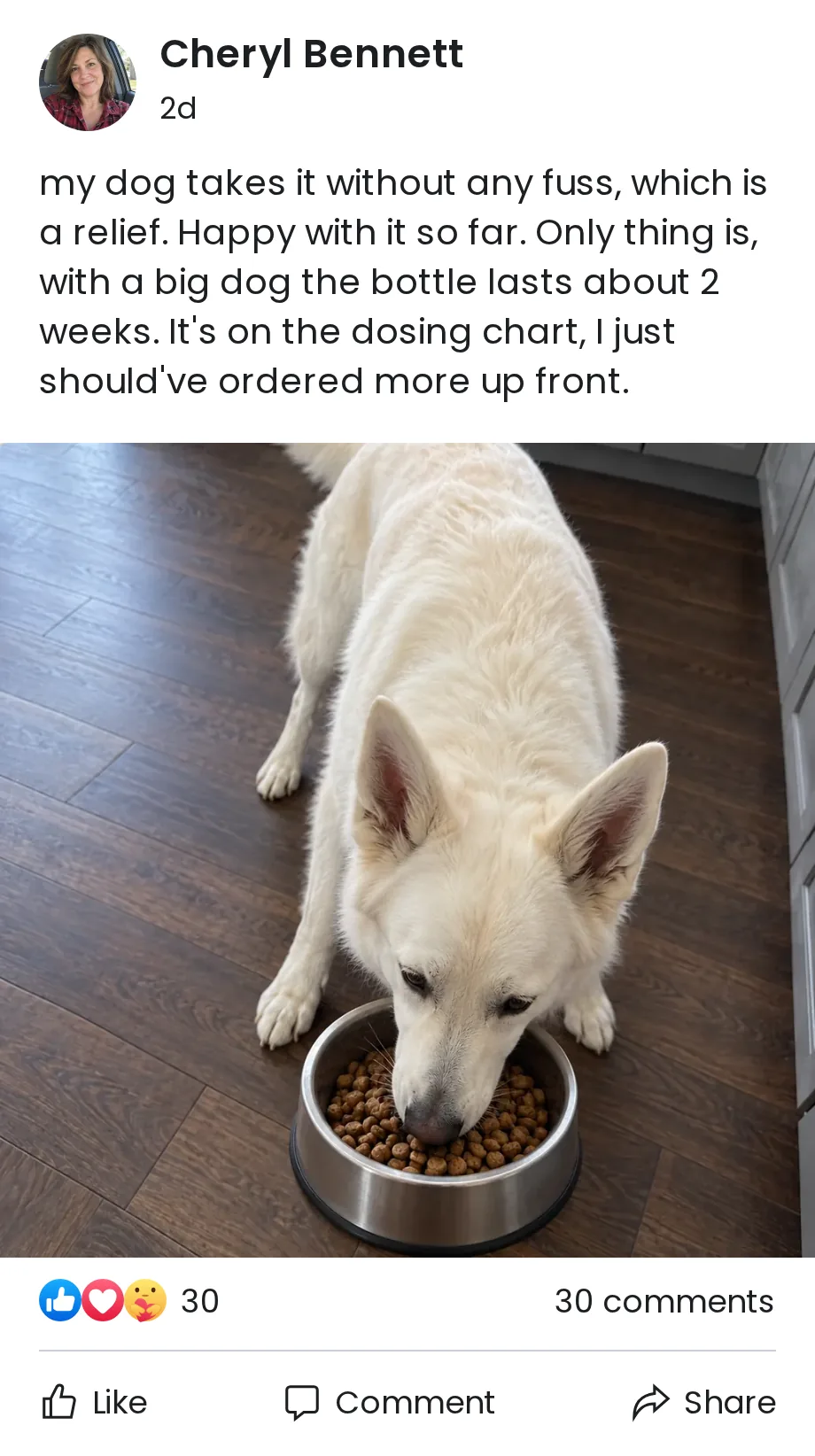 Cheryl Bennett: my dog takes it without any fuss, which is a relief. Happy with it so far. Only thing is, with a big dog the bottle lasts about 2 weeks. It's on the dosing chart, I just should've ordered more up front.